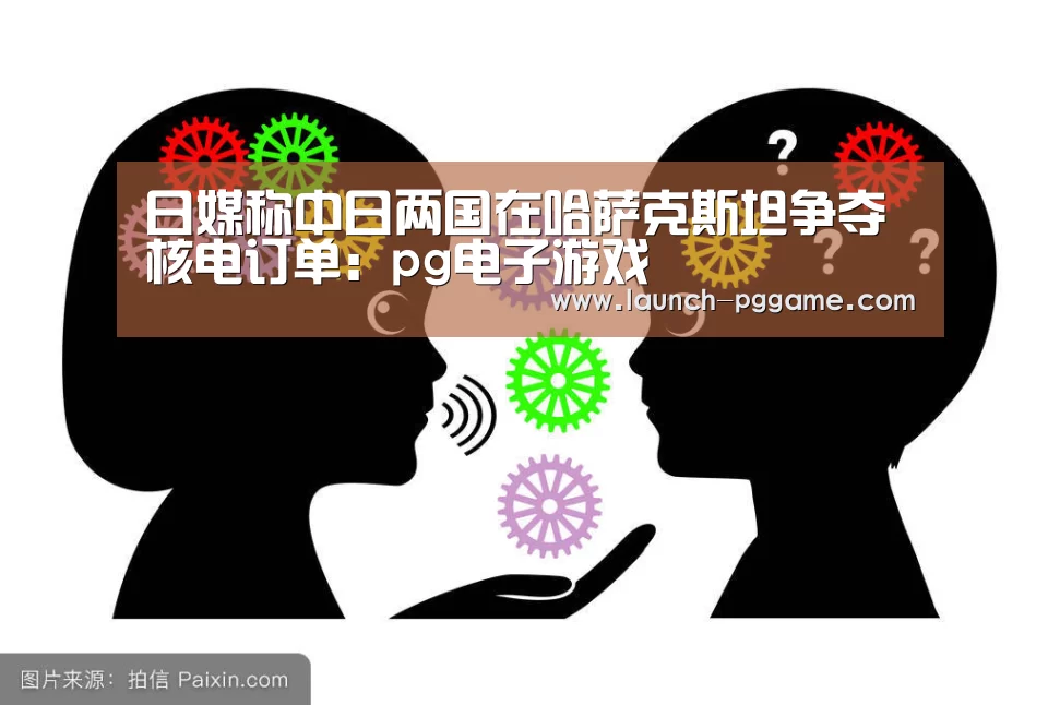 日媒称中日两国在哈萨克斯坦争夺核电订单:pg电子游戏(图4) PG Soft