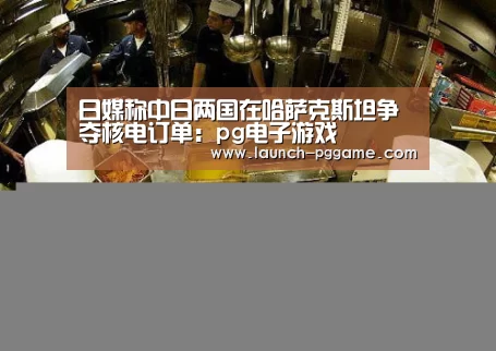 日媒称中日两国在哈萨克斯坦争夺核电订单:pg电子游戏(图2) PG Soft